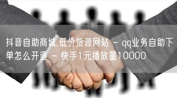 抖音自助商城,低价货源网站 - qq业务自助下单怎么开通 - 快手1元播放量10