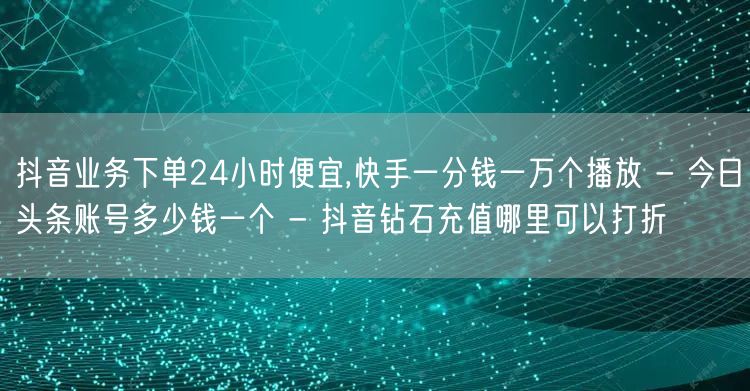 抖音业务下单24小时便宜,快手一分钱一万个播放 - 今日头条账号多少钱一个 - 