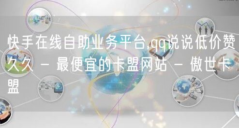 快手在线自助业务平台,qq说说低价赞久久 - 最便宜的卡盟网站 - 傲世卡盟