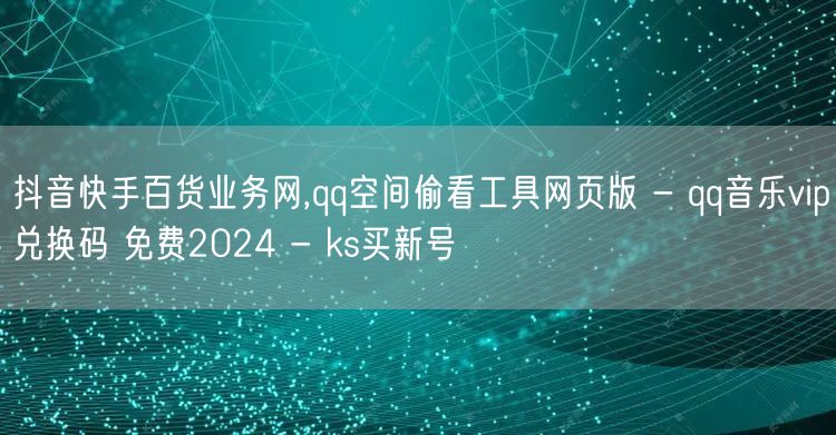 抖音快手百货业务网,qq空间偷看工具网页版 - qq音乐vip兑换码 免费202