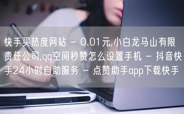 快手买热度网站 - 0.01元,小白龙马山有限责任公司,qq空间秒赞怎么设置手机