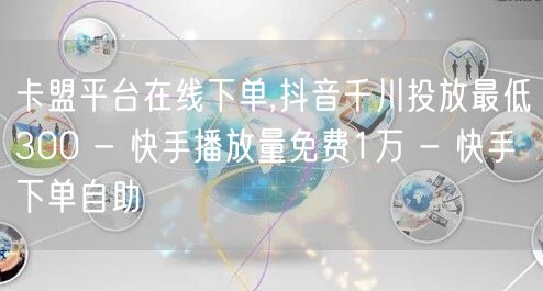 卡盟平台在线下单,抖音千川投放最低300 - 快手播放量免费1万 - 快手下单自