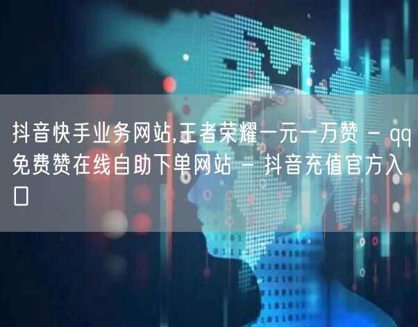 抖音快手业务网站,王者荣耀一元一万赞 - qq免费赞在线自助下单网站 - 抖音充