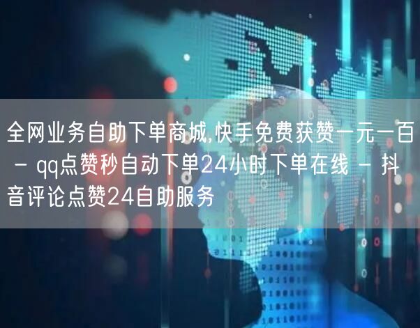 全网业务自助下单商城,快手免费获赞一元一百 - qq点赞秒自动下单24小时下单在