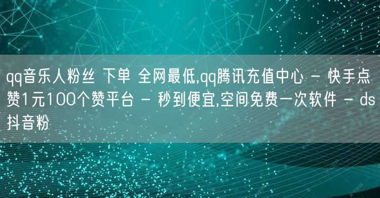 qq音乐人粉丝 下单 全网最低,qq腾讯充值中心 - 快手点赞1元100个赞平台