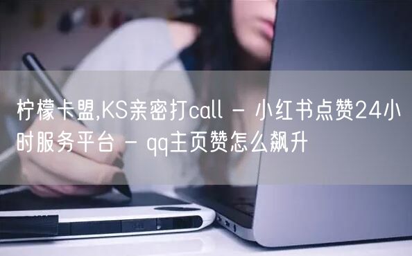 柠檬卡盟,KS亲密打call - 小红书点赞24小时服务平台 - qq主页赞怎么