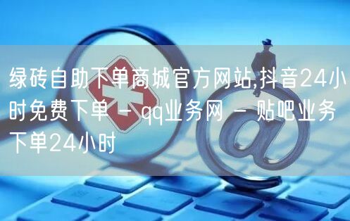 绿砖自助下单商城官方网站,抖音24小时免费下单 - qq业务网 - 贴吧业务下单