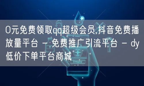 0元免费领取qq超级会员,抖音免费播放量平台 - 免费推广引流平台 - dy低价