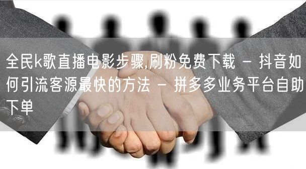 全民k歌直播电影步骤,刷粉免费下载 - 抖音如何引流客源最快的方法 - 拼多多业