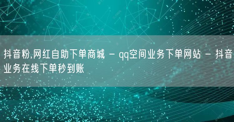 抖音粉,网红自助下单商城 - qq空间业务下单网站 - 抖音业务在线下单秒到账