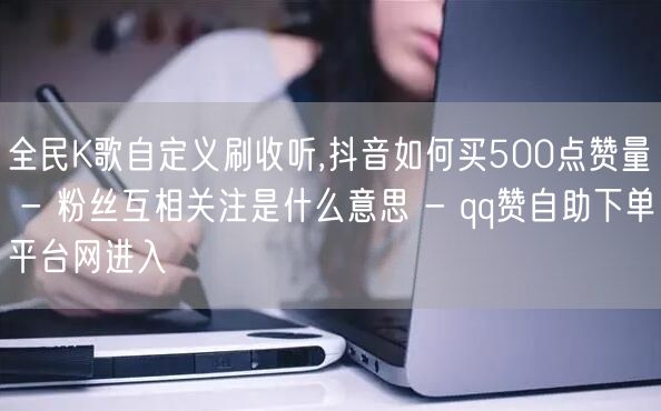 全民K歌自定义刷收听,抖音如何买500点赞量 - 粉丝互相关注是什么意思 - q