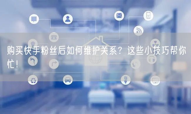购买快手粉丝后如何维护关系？这些小技巧帮你忙！