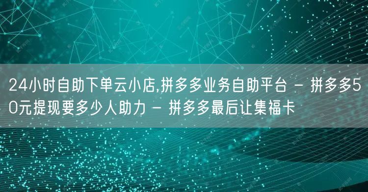 24小时自助下单云小店,拼多多业务自助平台 - 拼多多50元提现要多少人助力 -