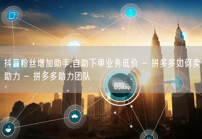 抖音粉丝增加助手,自助下单业务低价 - 拼多多如何卖助力 - 拼多多助力团队