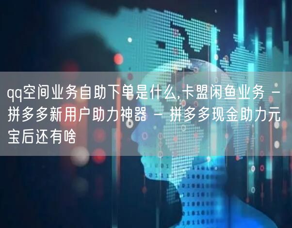 qq空间业务自助下单是什么,卡盟闲鱼业务 - 拼多多新用户助力神器 - 拼多多现