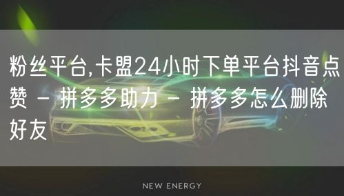 粉丝平台,卡盟24小时下单平台抖音点赞 - 拼多多助力 - 拼多多怎么删除好友
