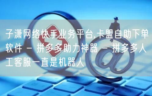 子潇网络快手业务平台,卡盟自助下单软件 - 拼多多助力神器 - 拼多多人工客服一
