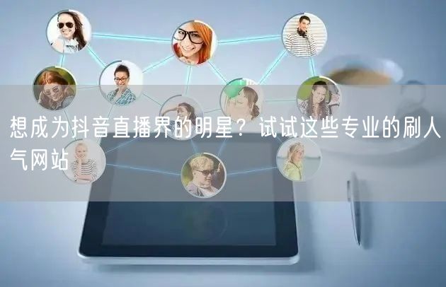想成为抖音直播界的明星？试试这些专业的刷人气网站