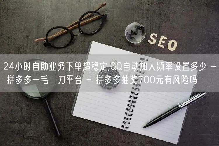 24小时自助业务下单超稳定,QQ自动加人频率设置多少 - 拼多多一毛十刀平台 -
