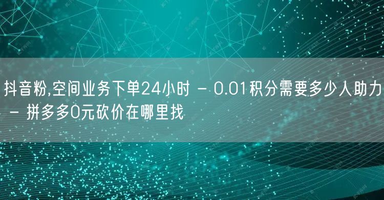 抖音粉,空间业务下单24小时 - 0.01积分需要多少人助力 - 拼多多0元砍价