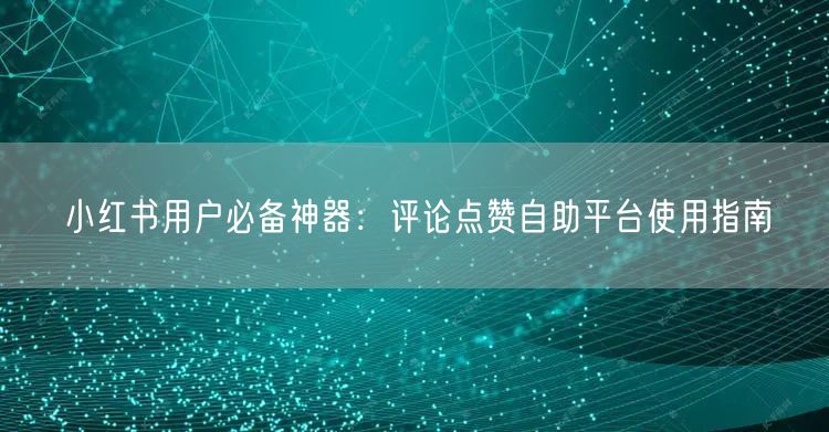 小红书用户必备神器：评论点赞自助平台使用指南