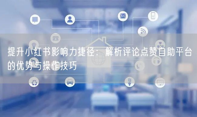 提升小红书影响力捷径：解析评论点赞自助平台的优势与操作技巧