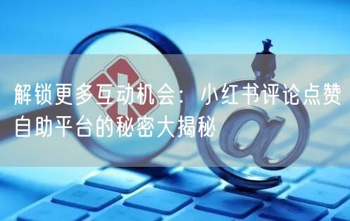 解锁更多互动机会：小红书评论点赞自助平台的秘密大揭秘