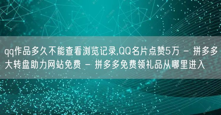 qq作品多久不能查看浏览记录,QQ名片点赞5万 - 拼多多大转盘助力网站免费 -