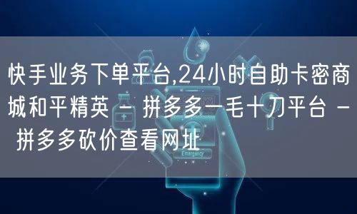 快手业务下单平台,24小时自助卡密商城和平精英 - 拼多多一毛十刀平台 - 拼多