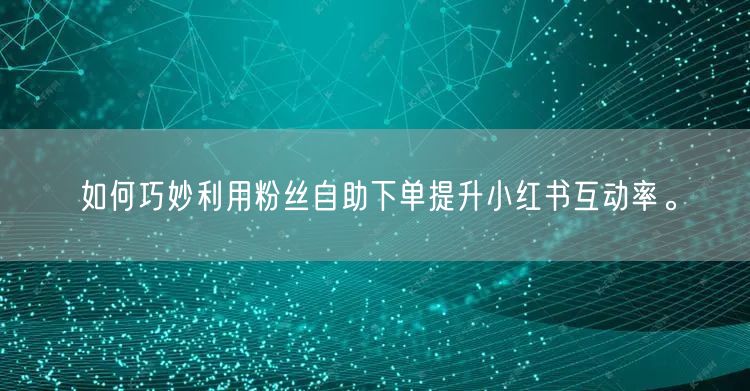 如何巧妙利用粉丝自助下单提升小红书互动率。