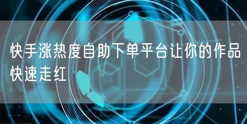 快手涨热度自助下单平台让你的作品快速走红