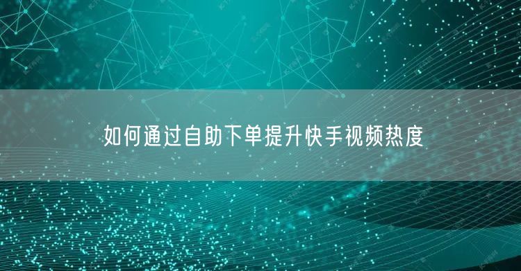 如何通过自助下单提升快手视频热度