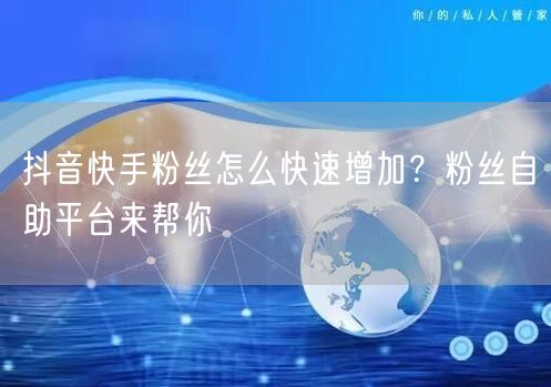 抖音快手粉丝怎么快速增加？粉丝自助平台来帮你